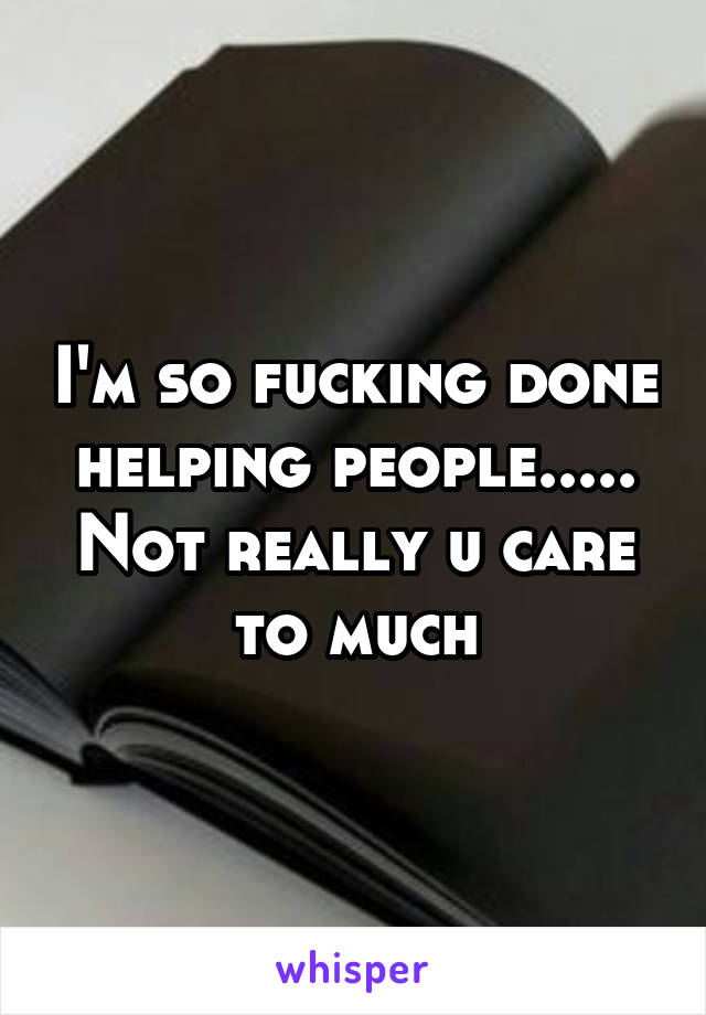 I'm so fucking done helping people..... Not really u care to much