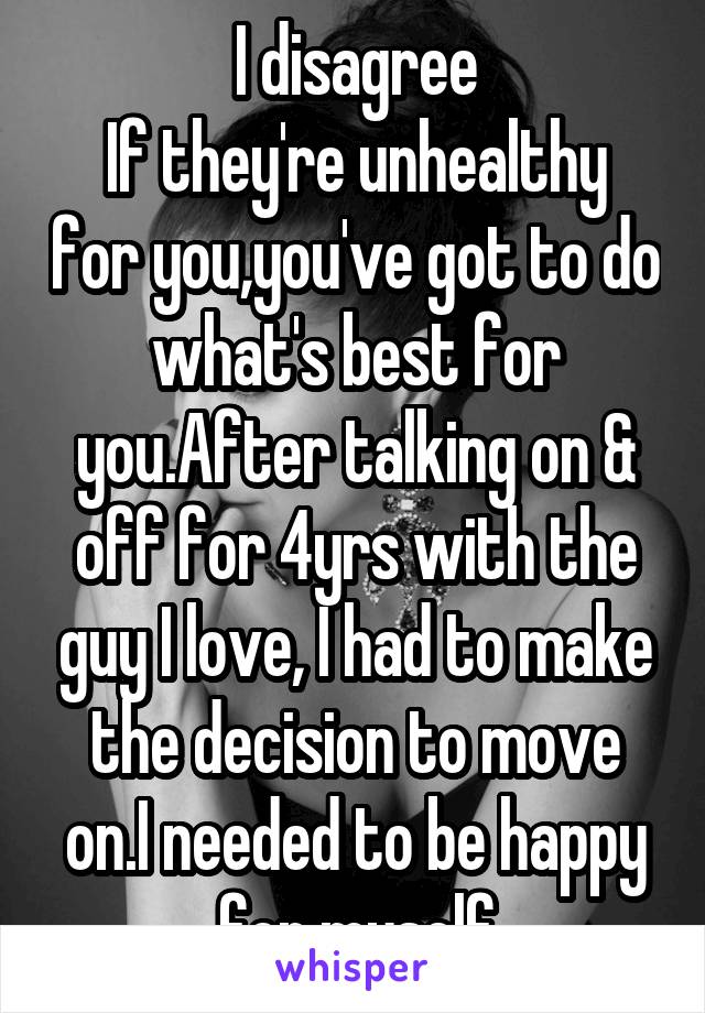 I disagree
If they're unhealthy for you,you've got to do what's best for you.After talking on & off for 4yrs with the guy I love, I had to make the decision to move on.I needed to be happy for myself