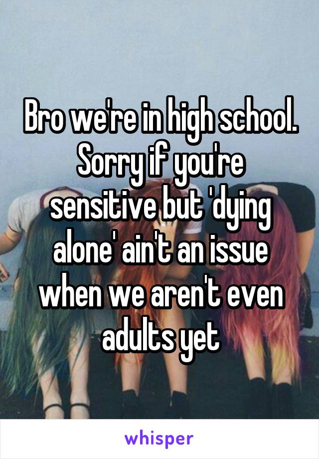 Bro we're in high school. Sorry if you're sensitive but 'dying alone' ain't an issue when we aren't even adults yet