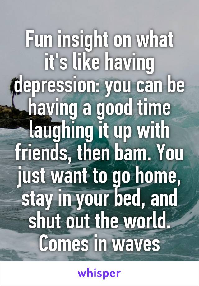 Fun insight on what it's like having depression: you can be having a good time laughing it up with friends, then bam. You just want to go home, stay in your bed, and shut out the world. Comes in waves