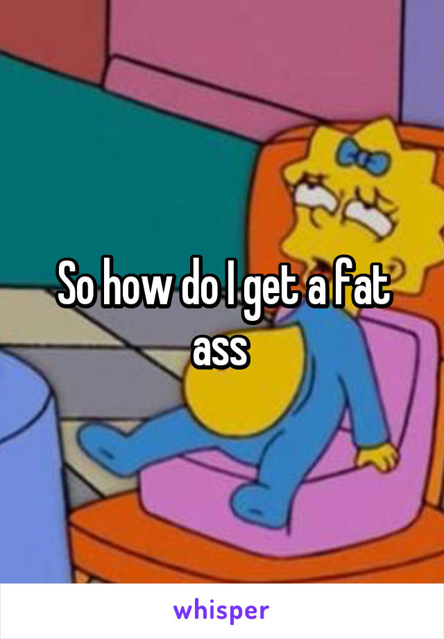 So how do I get a fat ass 