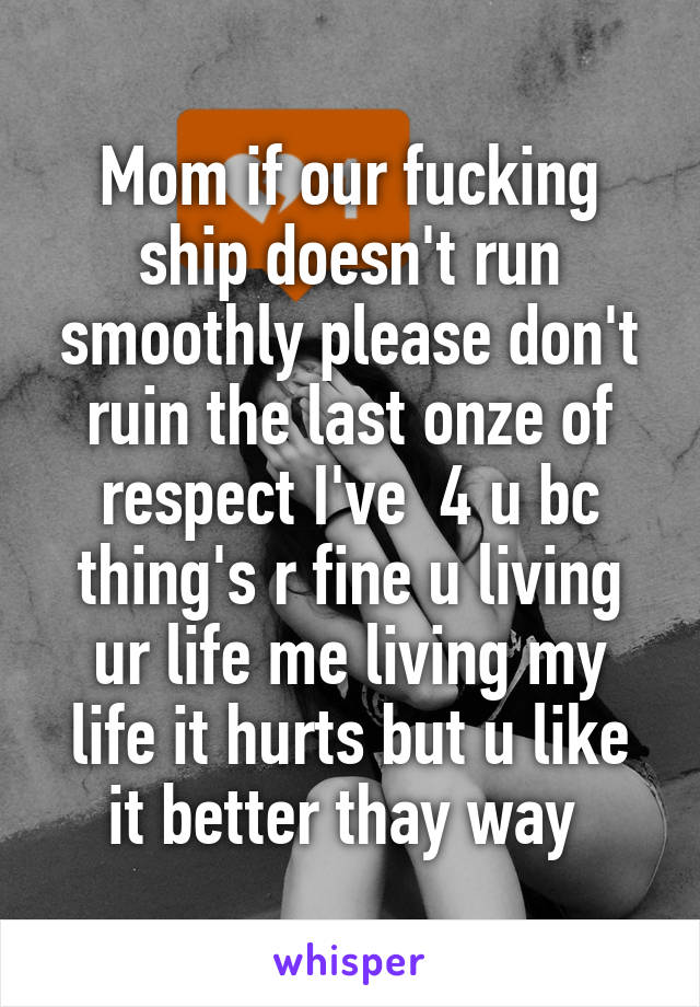 Mom if our fucking ship doesn't run smoothly please don't ruin the last onze of respect I've  4 u bc thing's r fine u living ur life me living my life it hurts but u like it better thay way 