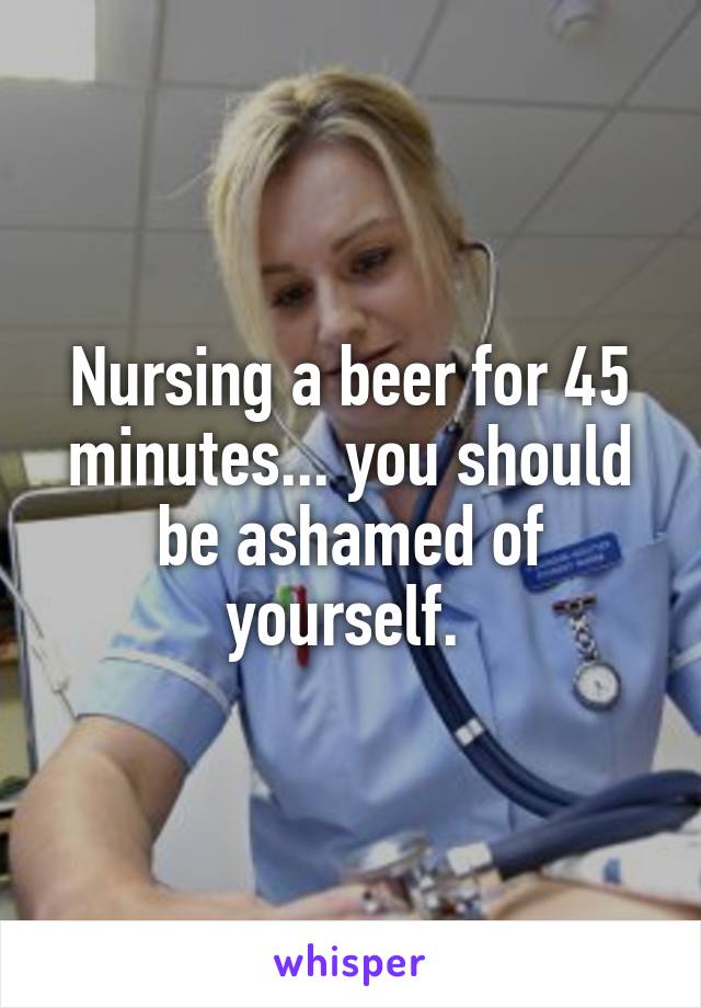 Nursing a beer for 45 minutes... you should be ashamed of yourself. 