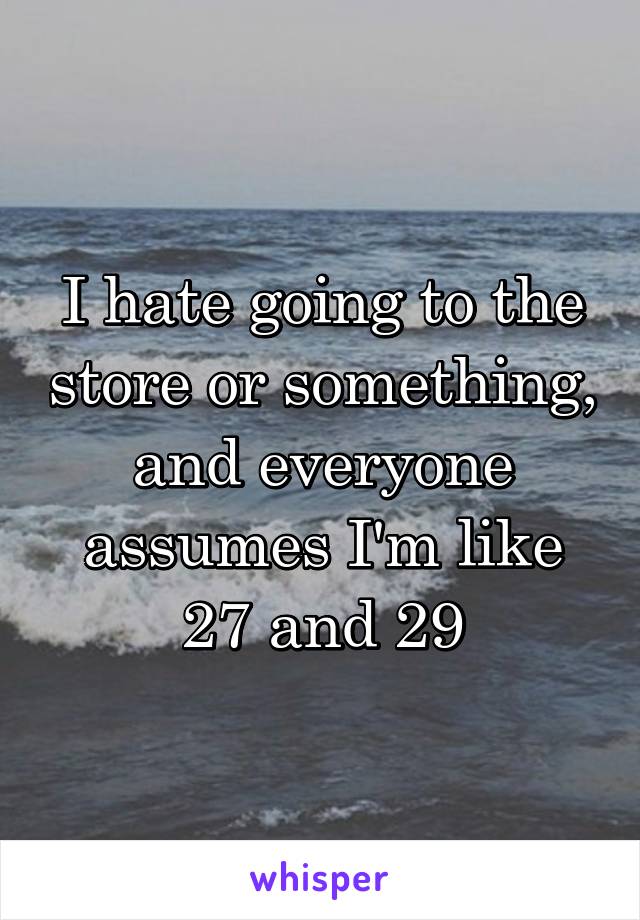 I hate going to the store or something, and everyone assumes I'm like 27 and 29
