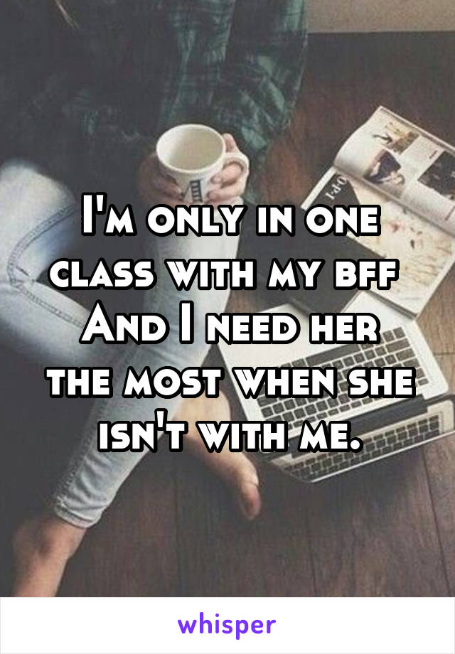 I'm only in one class with my bff 
And I need her the most when she isn't with me.