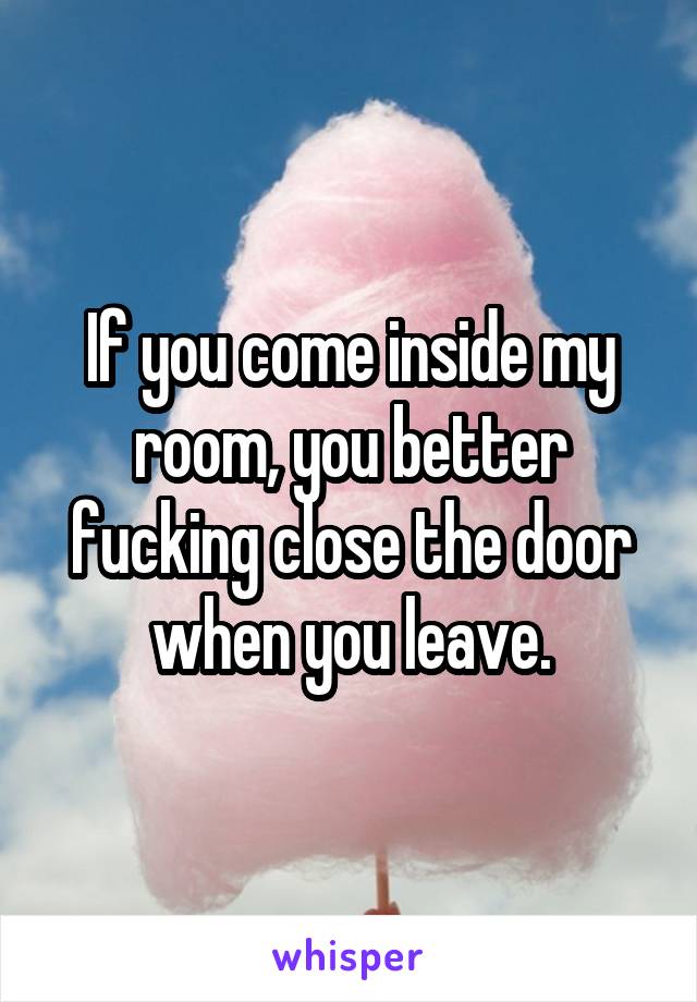 If you come inside my room, you better fucking close the door when you leave.