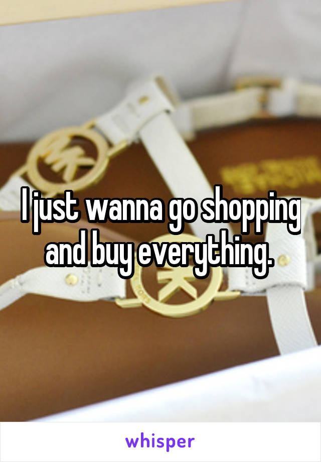 I just wanna go shopping and buy everything. 