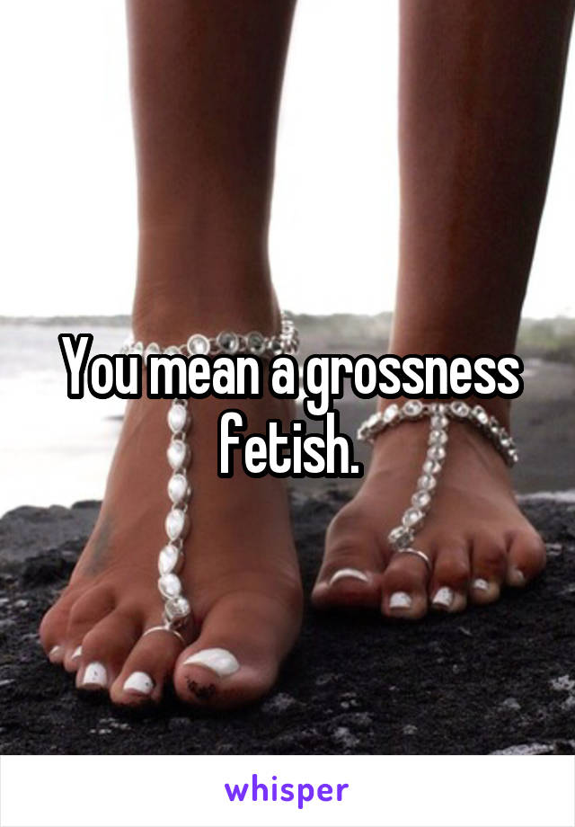 You mean a grossness fetish.