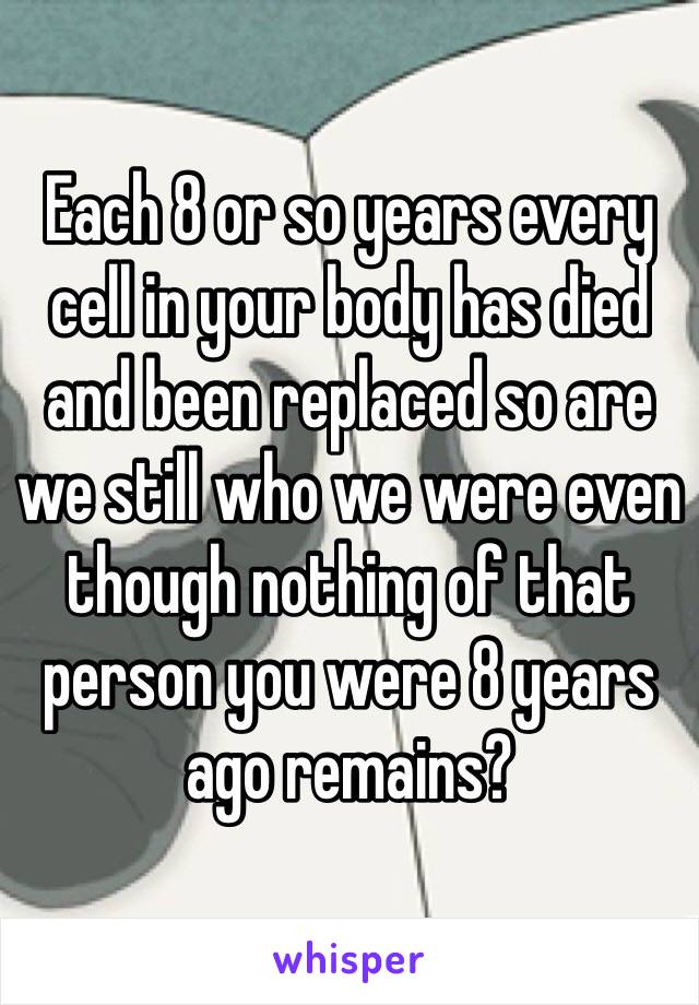 Each 8 or so years every cell in your body has died and been replaced so are we still who we were even though nothing of that person you were 8 years ago remains?