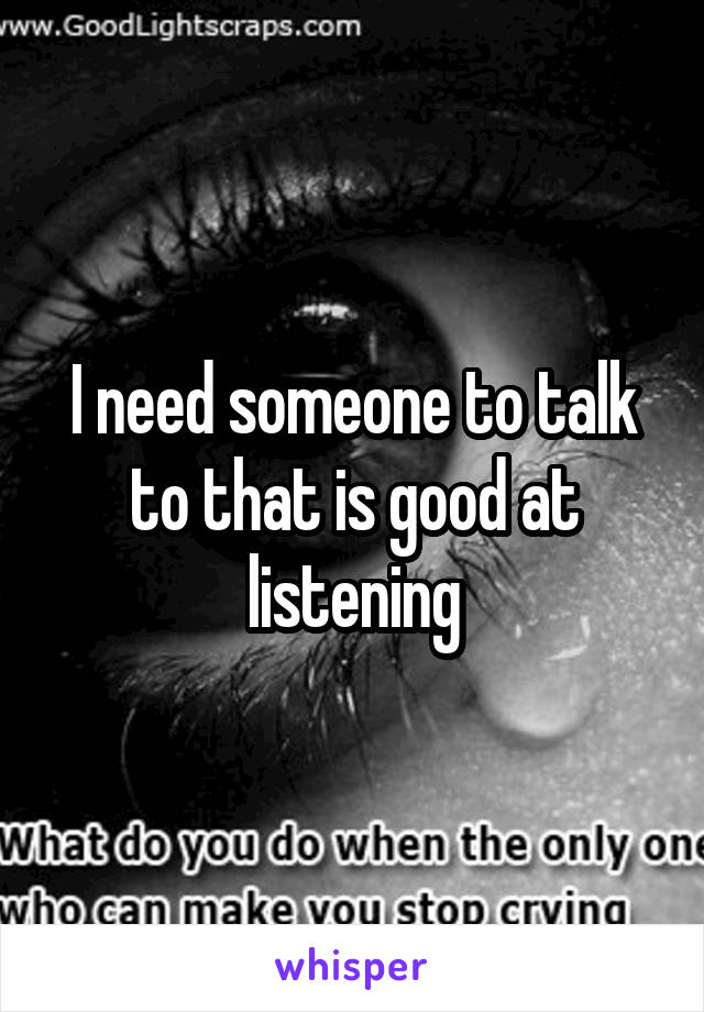 I need someone to talk to that is good at listening