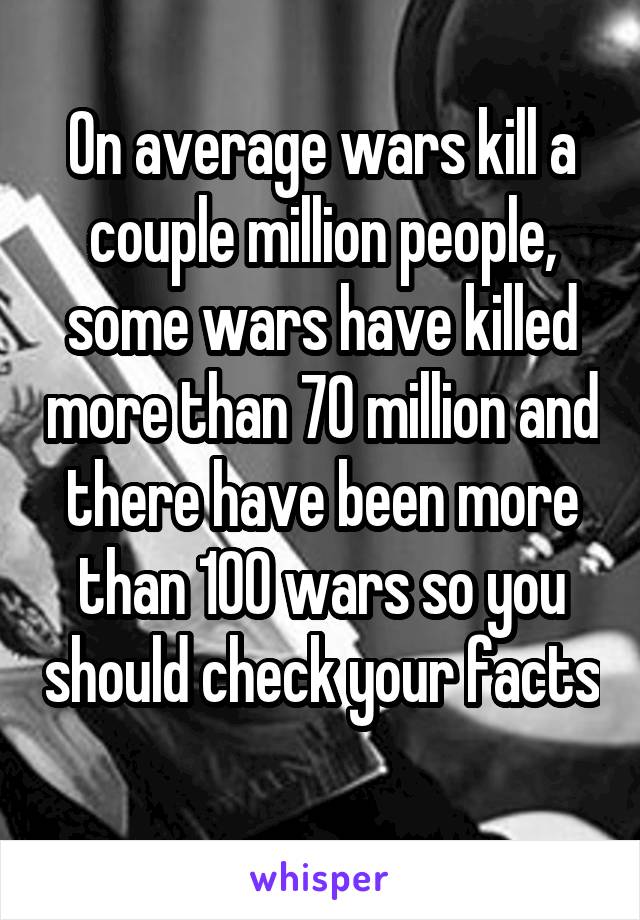 On average wars kill a couple million people, some wars have killed more than 70 million and there have been more than 100 wars so you should check your facts 