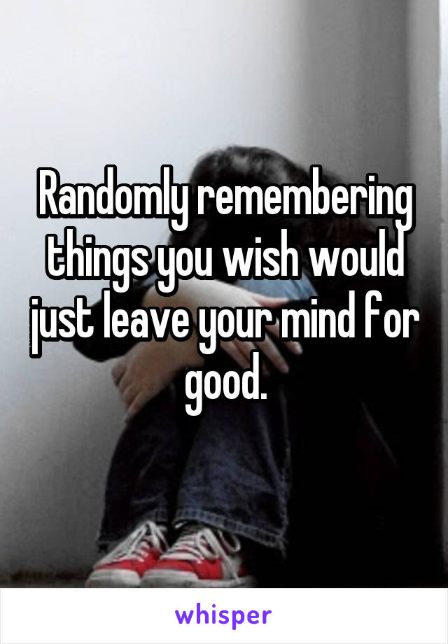 Randomly remembering things you wish would just leave your mind for good.
