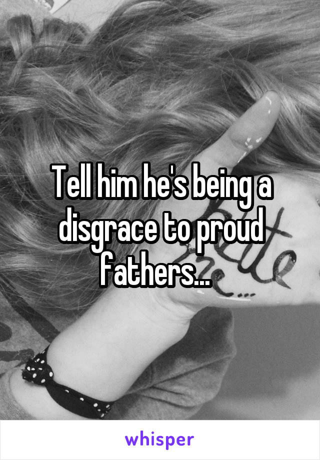 Tell him he's being a disgrace to proud fathers...  