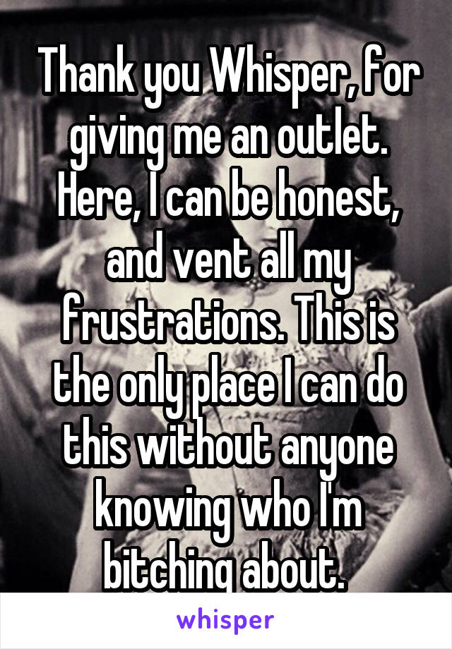 Thank you Whisper, for giving me an outlet. Here, I can be honest, and vent all my frustrations. This is the only place I can do this without anyone knowing who I'm bitching about. 