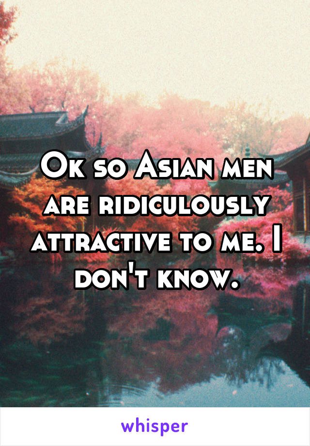Ok so Asian men are ridiculously attractive to me. I don't know.