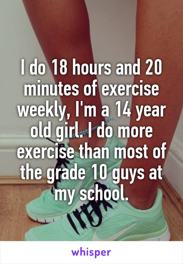 I do 18 hours and 20 minutes of exercise weekly, I'm a 14 year old girl. I do more exercise than most of the grade 10 guys at my school.