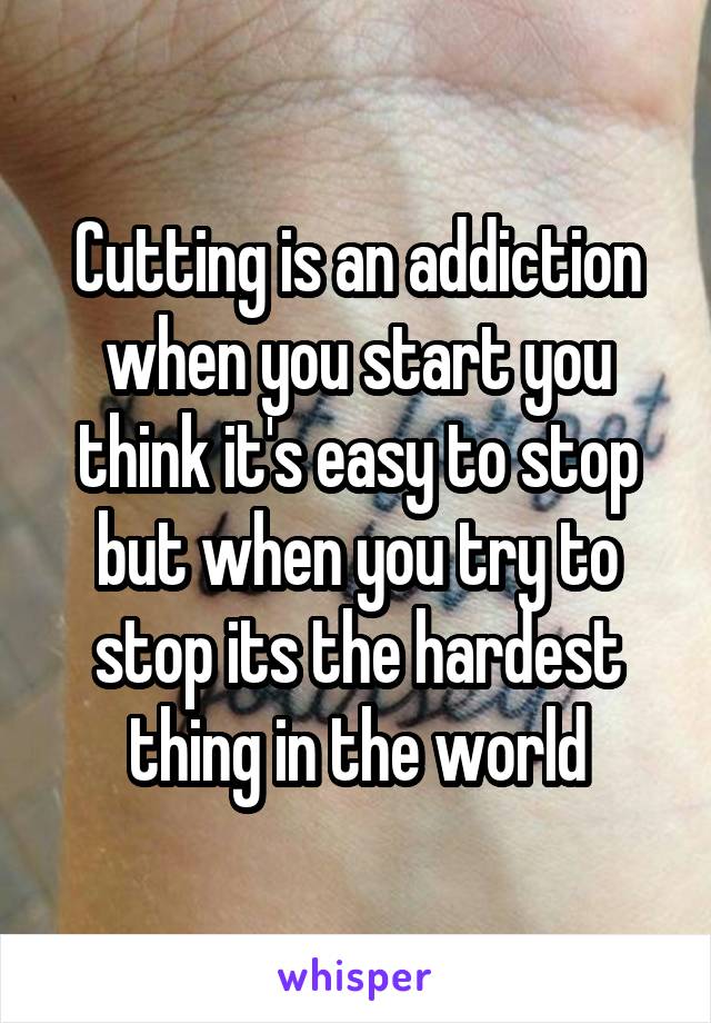 Cutting is an addiction when you start you think it's easy to stop but when you try to stop its the hardest thing in the world