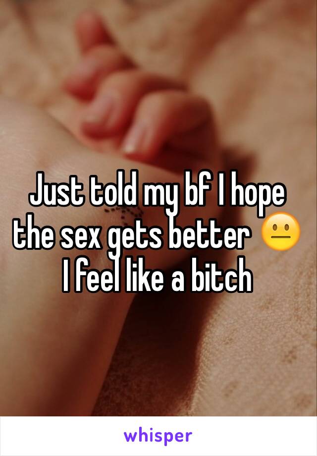 Just told my bf I hope the sex gets better 😐 I feel like a bitch 