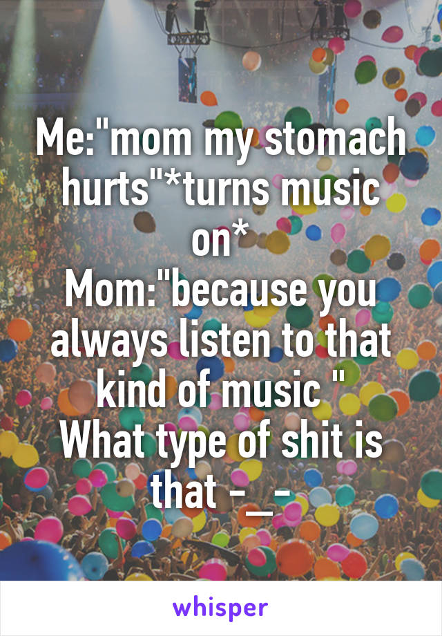 Me:"mom my stomach hurts"*turns music on*
Mom:"because you always listen to that kind of music "
What type of shit is that -_-