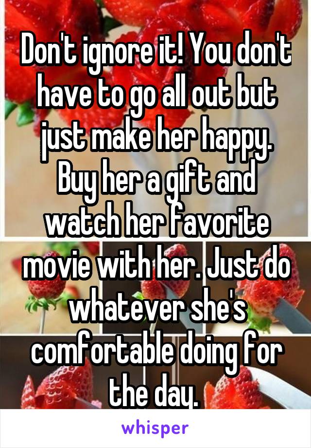 Don't ignore it! You don't have to go all out but just make her happy. Buy her a gift and watch her favorite movie with her. Just do whatever she's comfortable doing for the day. 