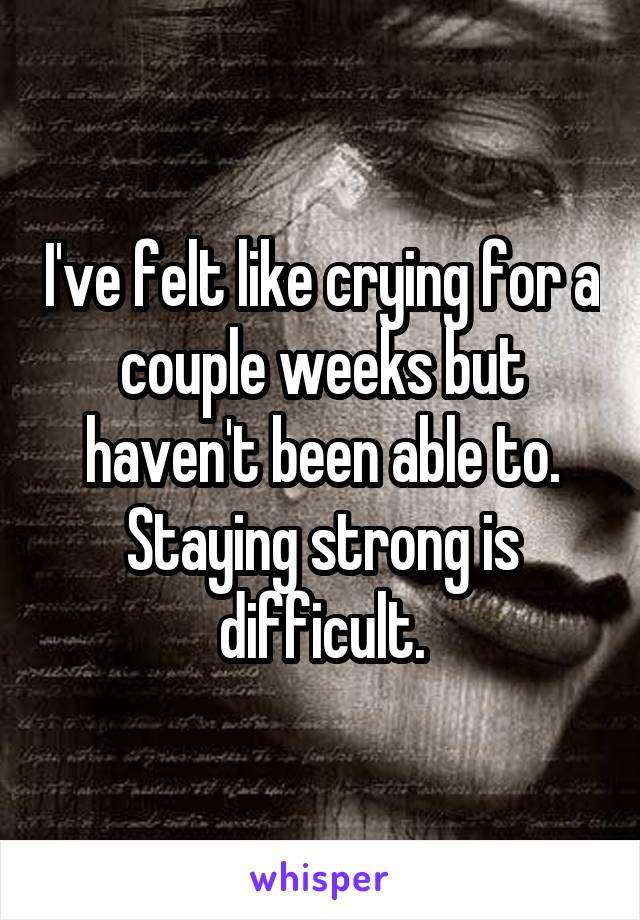 I've felt like crying for a couple weeks but haven't been able to. Staying strong is difficult.