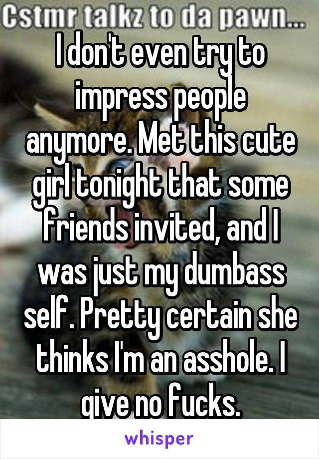 I don't even try to impress people anymore. Met this cute girl tonight that some friends invited, and I was just my dumbass self. Pretty certain she thinks I'm an asshole. I give no fucks.