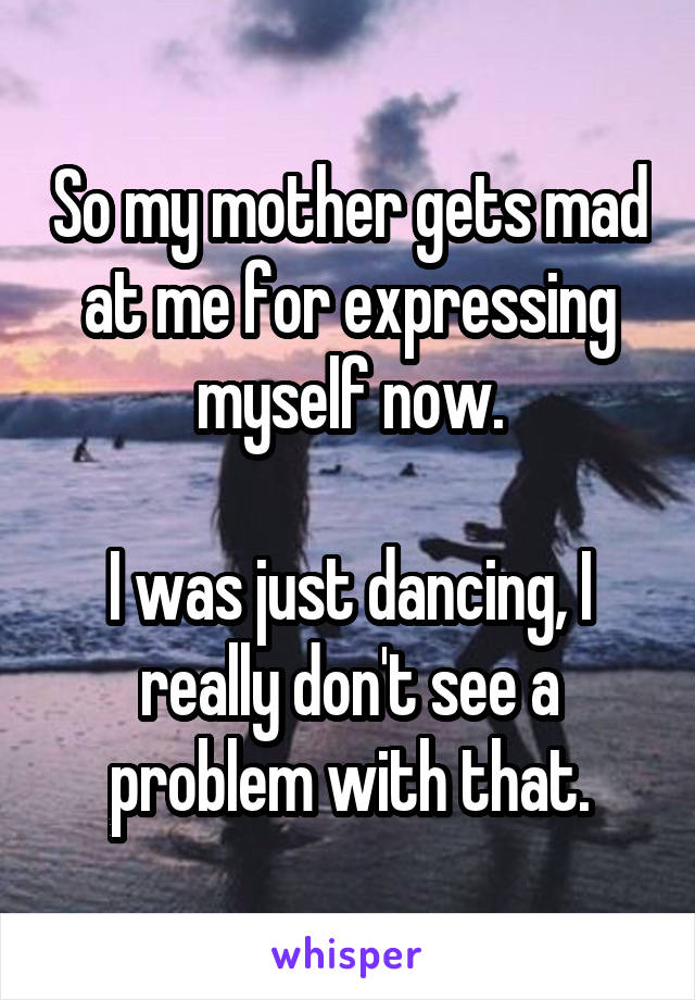 So my mother gets mad at me for expressing myself now.

I was just dancing, I really don't see a problem with that.