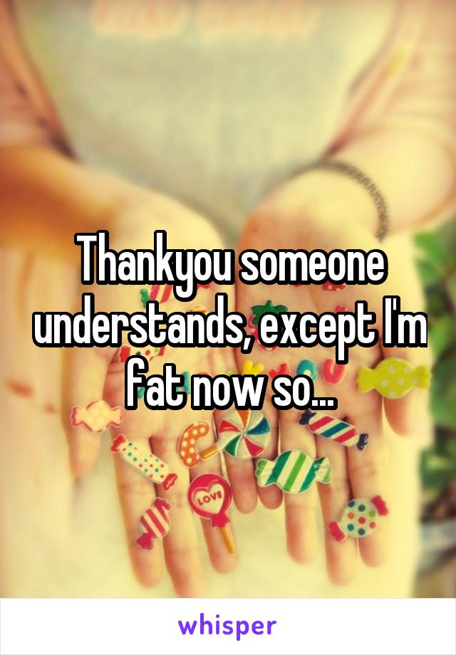Thankyou someone understands, except I'm fat now so...