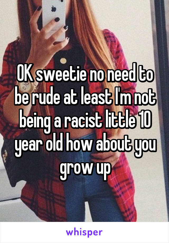 OK sweetie no need to be rude at least I'm not being a racist little 10 year old how about you grow up