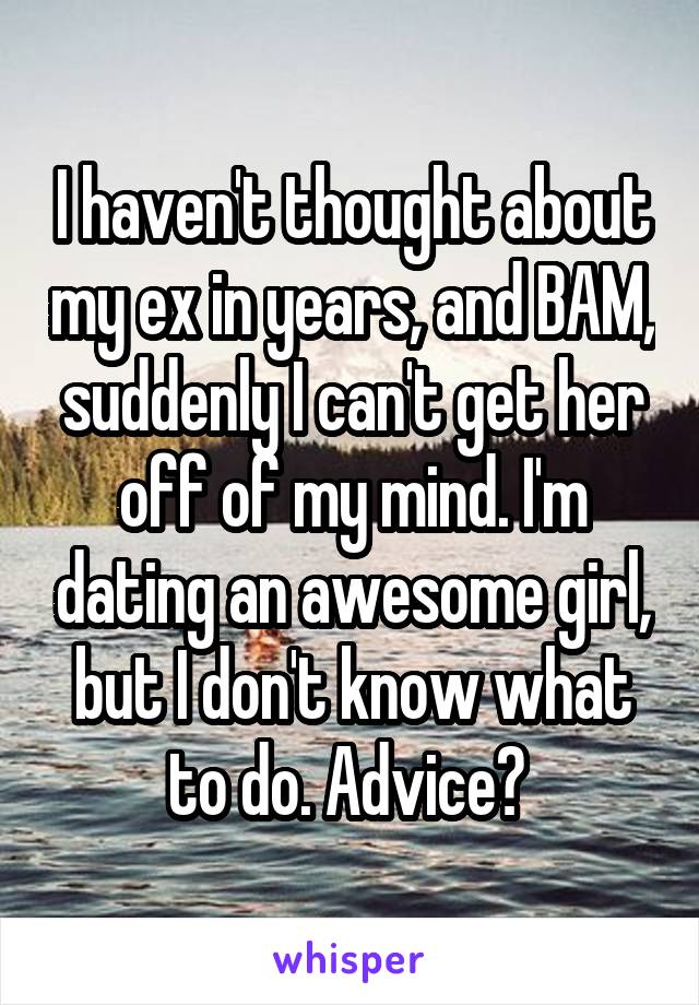 I haven't thought about my ex in years, and BAM, suddenly I can't get her off of my mind. I'm dating an awesome girl, but I don't know what to do. Advice? 