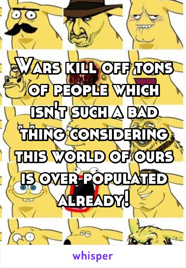 Wars kill off tons of people which isn't such a bad thing considering this world of ours is over populated already!