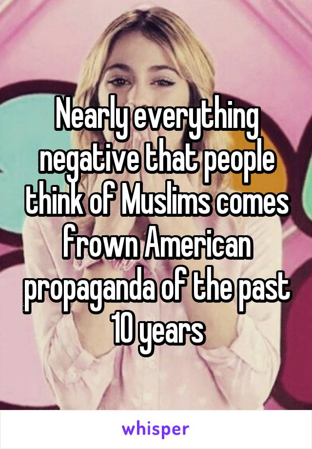 Nearly everything negative that people think of Muslims comes frown American propaganda of the past 10 years