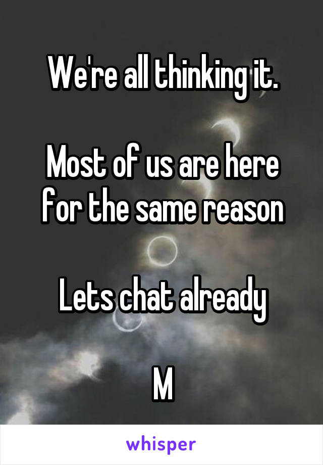 We're all thinking it.

Most of us are here for the same reason

Lets chat already

M
