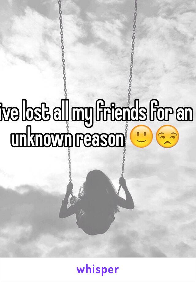 ive lost all my friends for an unknown reason 🙂😒