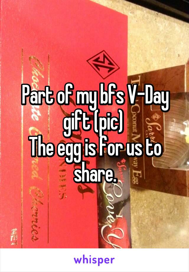 Part of my bfs V-Day gift (pic) 
The egg is for us to share.