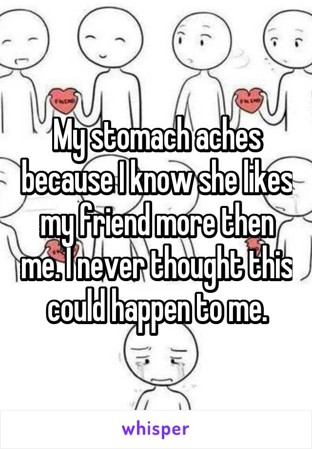 My stomach aches because I know she likes my friend more then me. I never thought this could happen to me.