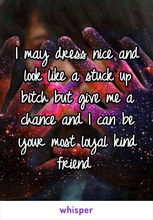 I may dress nice and look like a stuck up bitch but give me a chance and I can be your most loyal kind friend 