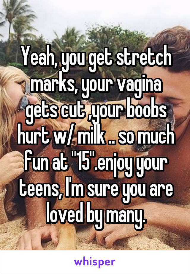 Yeah, you get stretch marks, your vagina gets cut ,your boobs hurt w/ milk .. so much fun at "15".enjoy your teens, I'm sure you are loved by many.