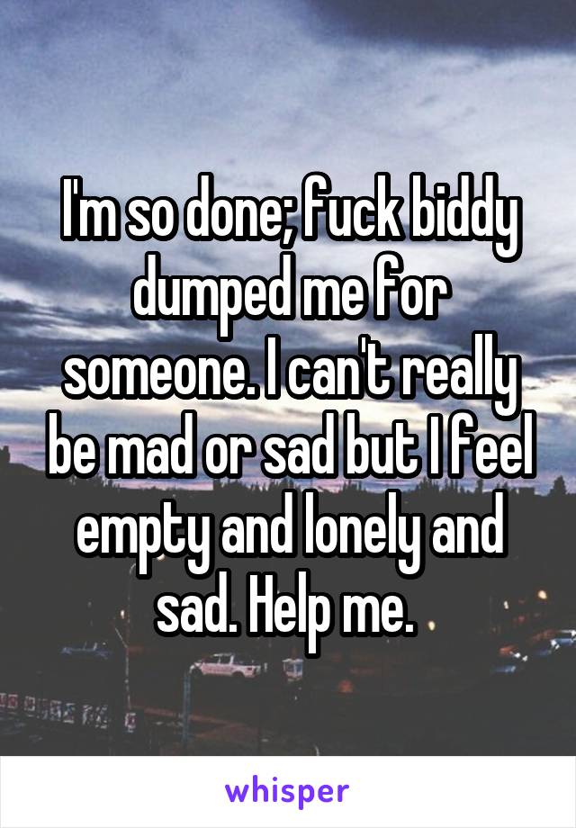 I'm so done; fuck biddy dumped me for someone. I can't really be mad or sad but I feel empty and lonely and sad. Help me. 