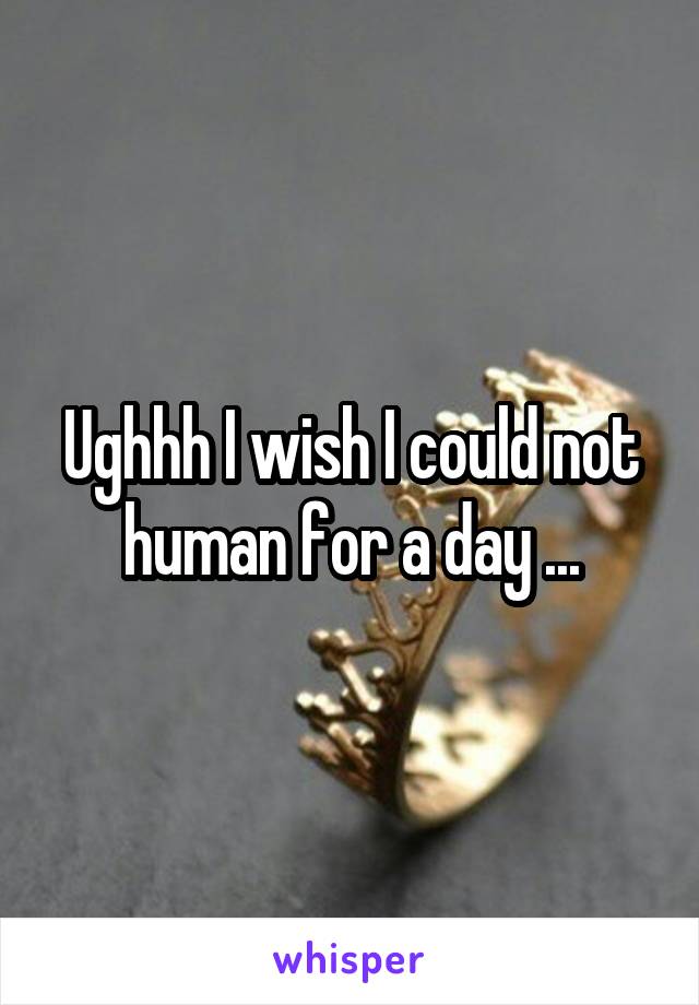 Ughhh I wish I could not human for a day ...