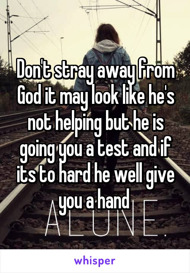 Don't stray away from God it may look like he's not helping but he is going you a test and if its to hard he well give you a hand 