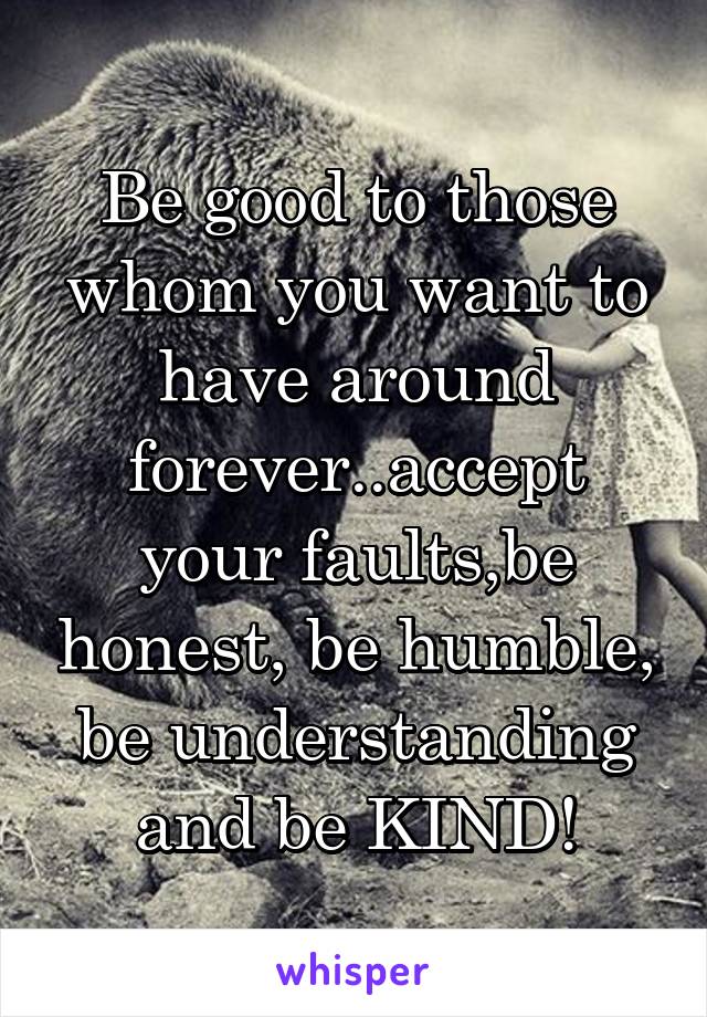 Be good to those whom you want to have around forever..accept your faults,be honest, be humble, be understanding and be KIND!