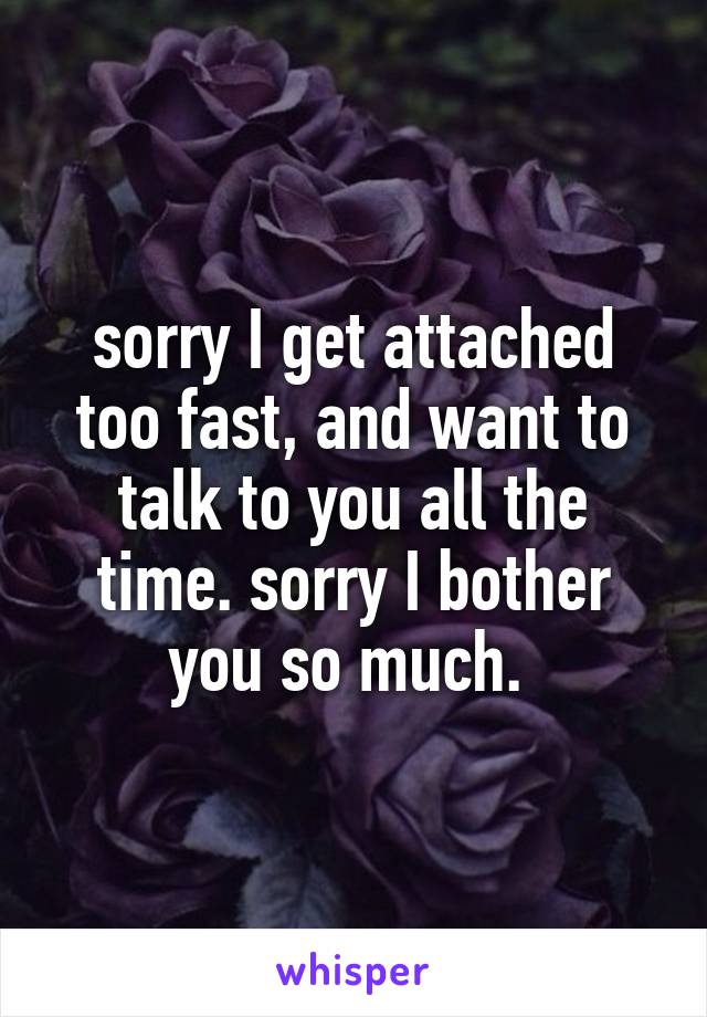 sorry I get attached too fast, and want to talk to you all the time. sorry I bother you so much. 