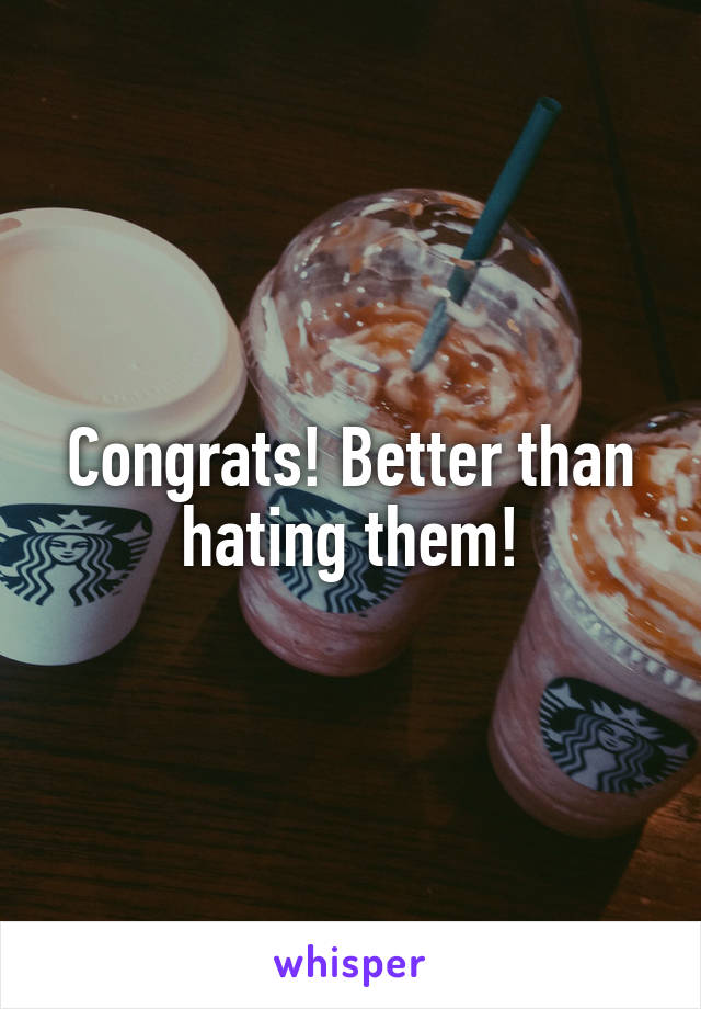 Congrats! Better than hating them!