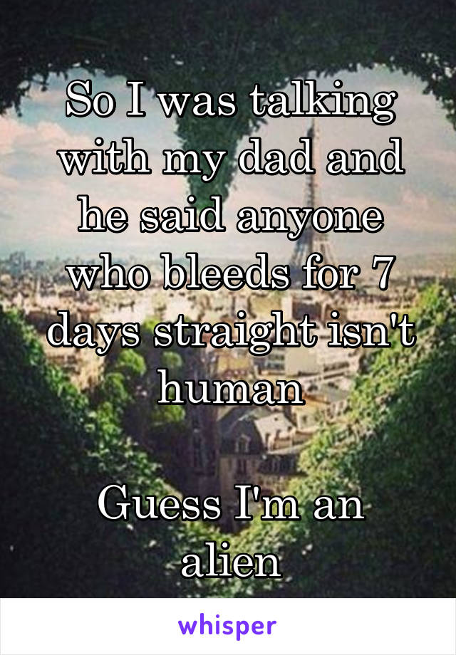 So I was talking with my dad and he said anyone who bleeds for 7 days straight isn't human

Guess I'm an alien