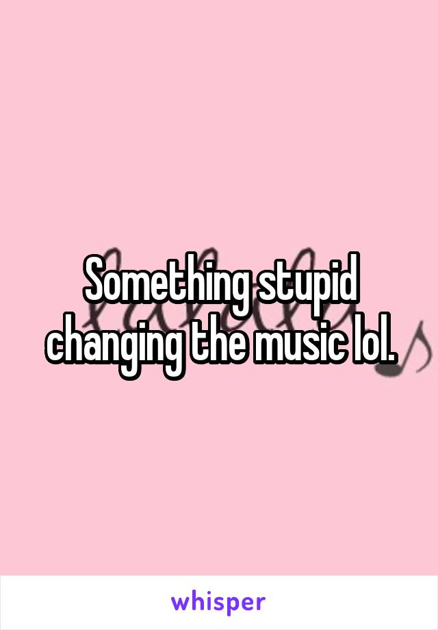 Something stupid changing the music lol.