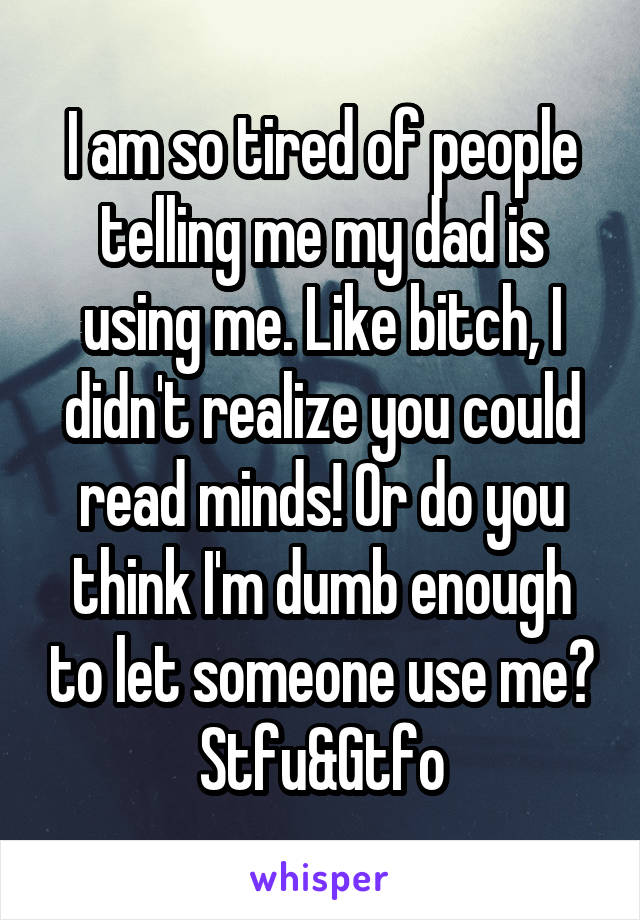 I am so tired of people telling me my dad is using me. Like bitch, I didn't realize you could read minds! Or do you think I'm dumb enough to let someone use me?
Stfu&Gtfo