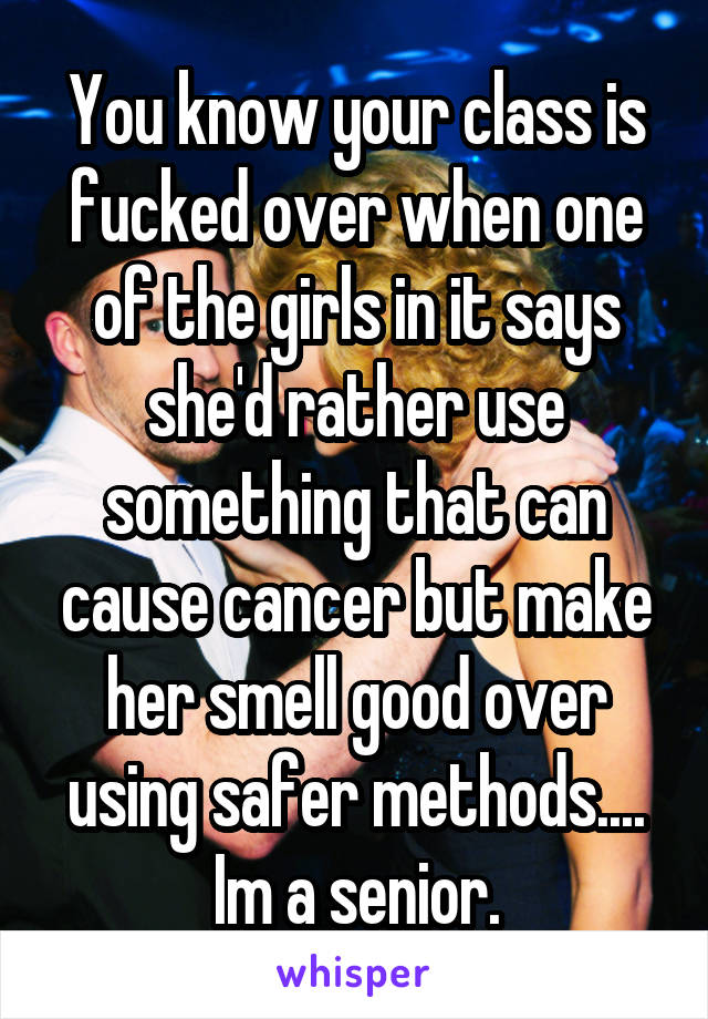 You know your class is fucked over when one of the girls in it says she'd rather use something that can cause cancer but make her smell good over using safer methods.... Im a senior.