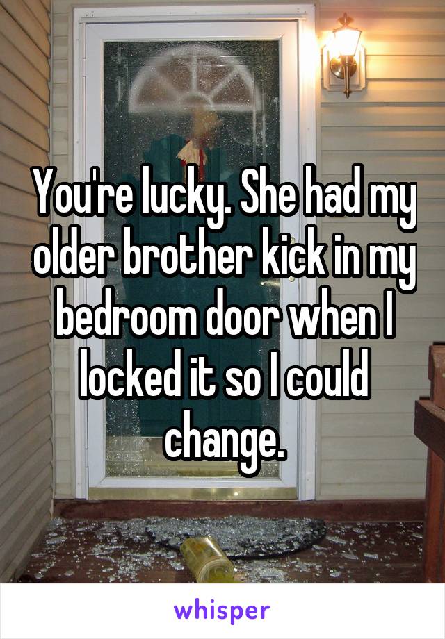 You're lucky. She had my older brother kick in my bedroom door when I locked it so I could change.