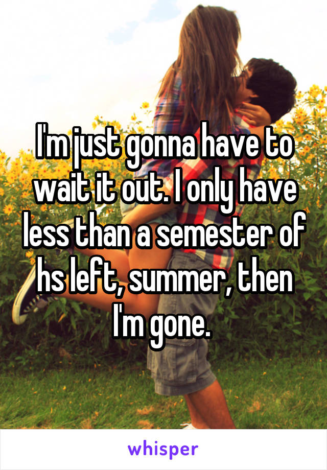 I'm just gonna have to wait it out. I only have less than a semester of hs left, summer, then I'm gone. 